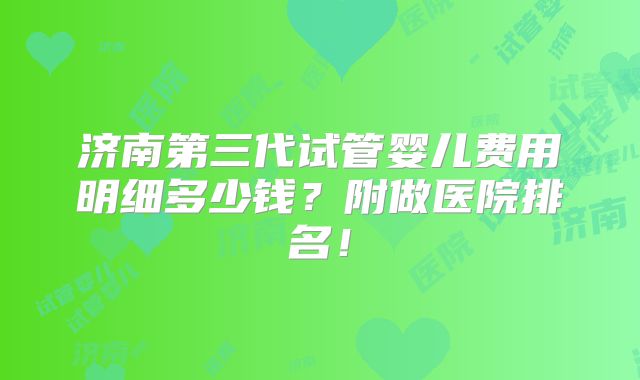 济南第三代试管婴儿费用明细多少钱?附做医院排名!