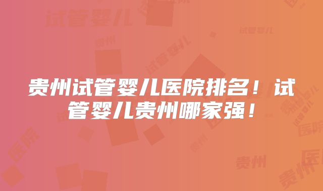 贵州试管婴儿医院排名！试管婴儿贵州哪家强！