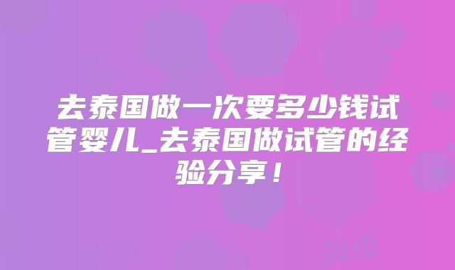 去泰国做一次要多少钱试管婴儿_去泰国做试管的经验分享！