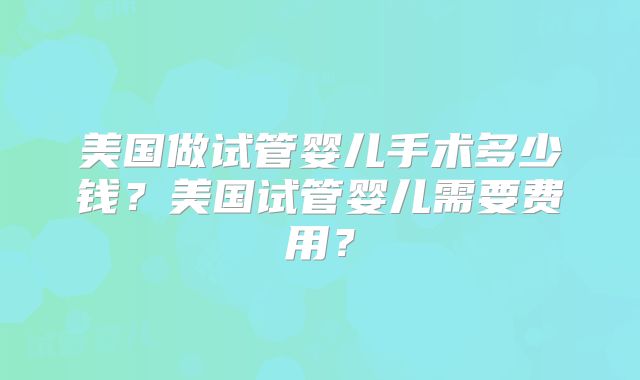 美国做试管婴儿手术多少钱?美国试管婴儿需要费用?