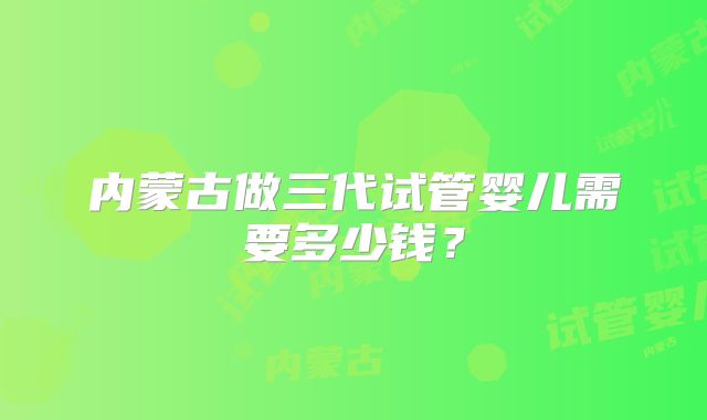 内蒙古做三代试管婴儿需要多少钱?