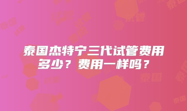 泰国杰特宁三代试管费用多少？费用一样吗？