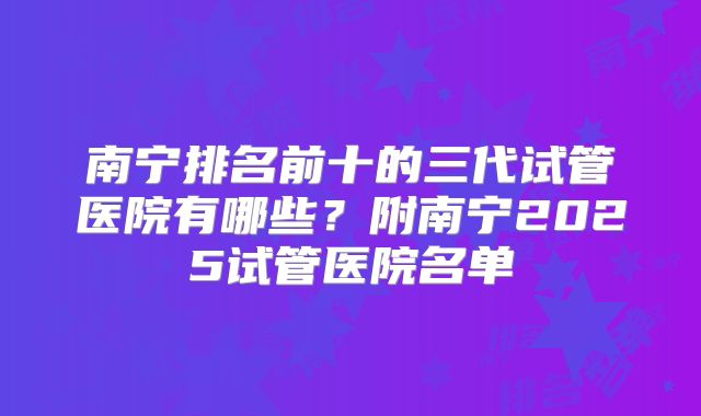 南宁排名前十的三代试管医院有哪些?附南宁2025试管医院名单