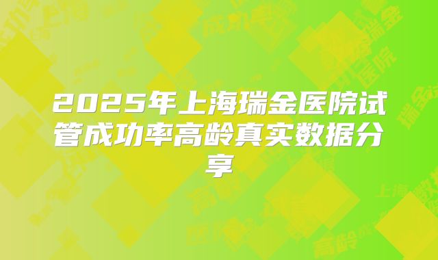 2025年上海瑞金医院试管成功率高龄真实数据分享