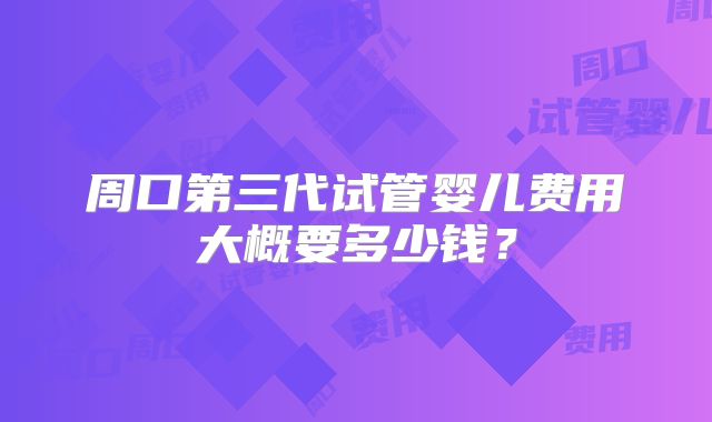 周口第三代试管婴儿费用大概要多少钱?