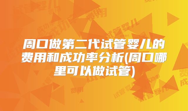 周口做第二代试管婴儿的费用和成功率分析(周口哪里可以做试管)