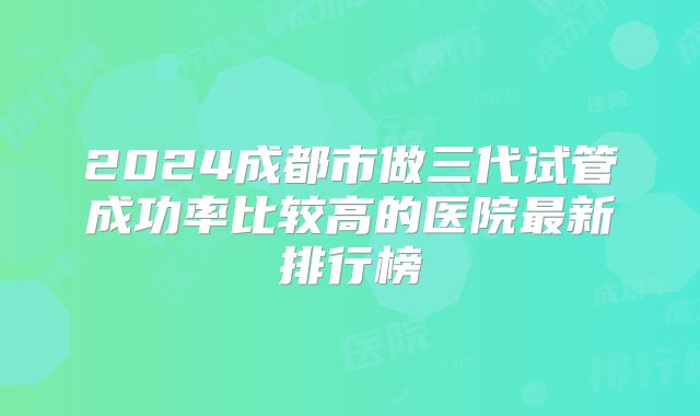 2024成都市做三代试管成功率比较高的医院最新排行榜