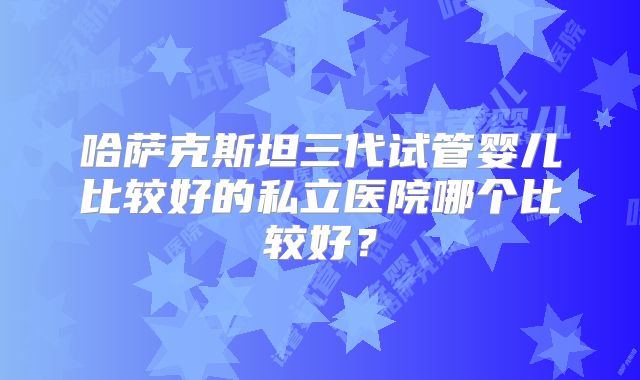 哈萨克斯坦三代试管婴儿比较好的私立医院哪个比较好？