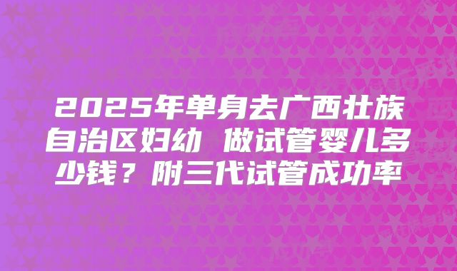 2025年单身去广西壮族自治区妇幼 做试管婴儿多少钱？附三代试管成功率