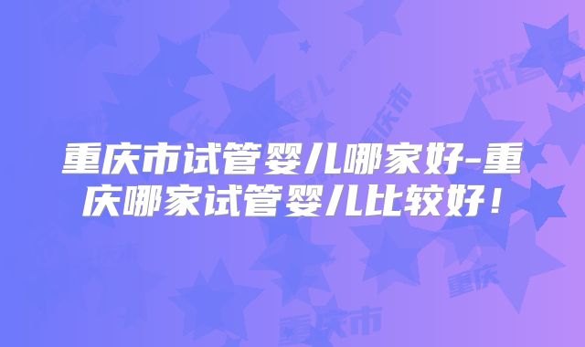 重庆市试管婴儿哪家好-重庆哪家试管婴儿比较好！