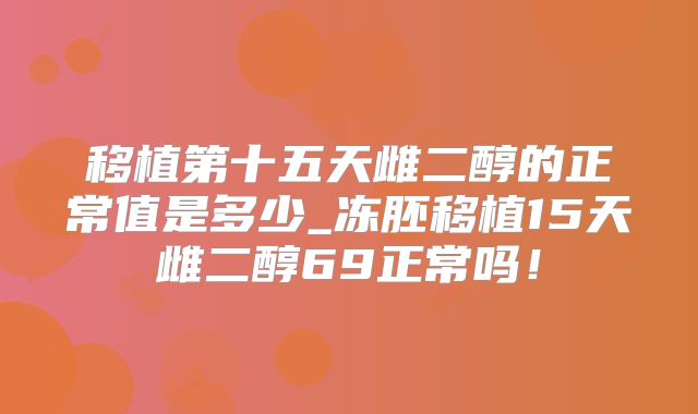 移植第十五天雌二醇的正常值是多少_冻胚移植15天雌二醇69正常吗!