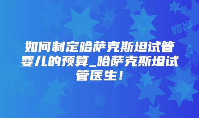 如何制定哈萨克斯坦试管婴儿的预算_哈萨克斯坦试管医生！