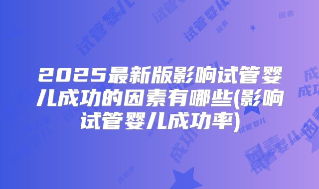 2025最新版影响试管婴儿成功的因素有哪些(影响试管婴儿成功率)