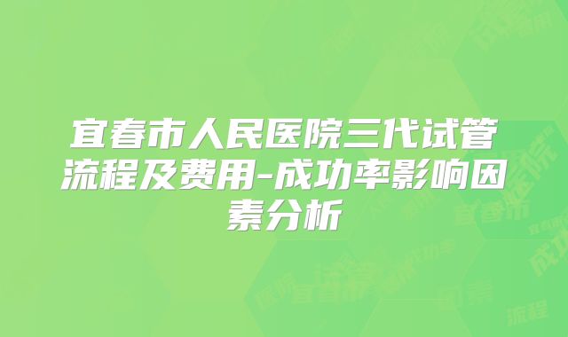 宜春市人民医院三代试管流程及费用-成功率影响因素分析