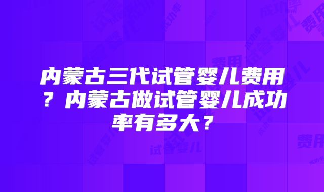 内蒙古三代试管婴儿费用？内蒙古做试管婴儿成功率有多大？