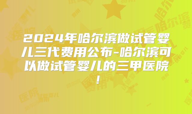 2024年哈尔滨做试管婴儿三代费用公布-哈尔滨可以做试管婴儿的三甲医院！