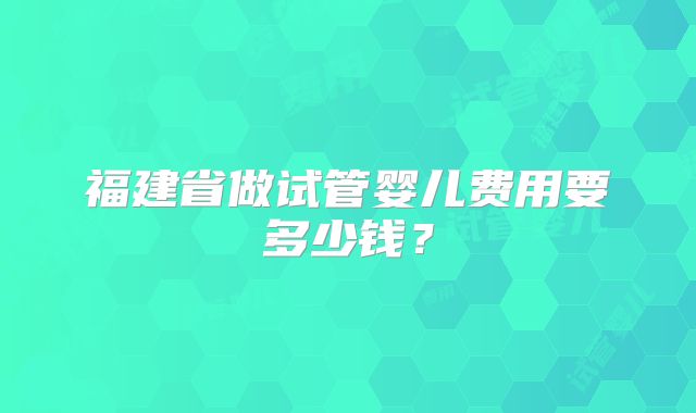 福建省做试管婴儿费用要多少钱？
