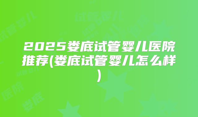 2025娄底试管婴儿医院推荐(娄底试管婴儿怎么样)