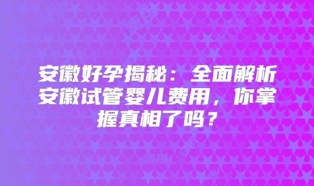 安徽好孕揭秘：全面解析安徽试管婴儿费用，你掌握真相了吗？