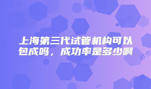 上海第三代试管机构可以包成吗，成功率是多少啊