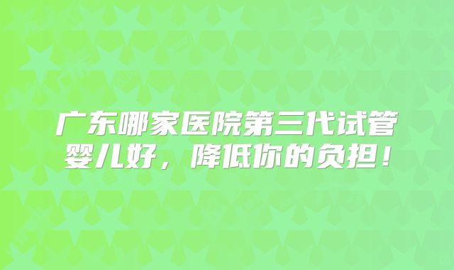 广东哪家医院第三代试管婴儿好，降低你的负担！