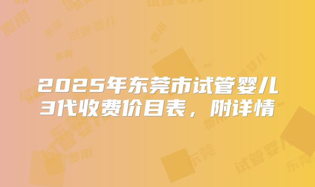 2025年东莞市试管婴儿3代收费价目表,附详情
