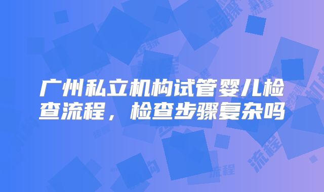 广州私立机构试管婴儿检查流程,检查步骤复杂吗
