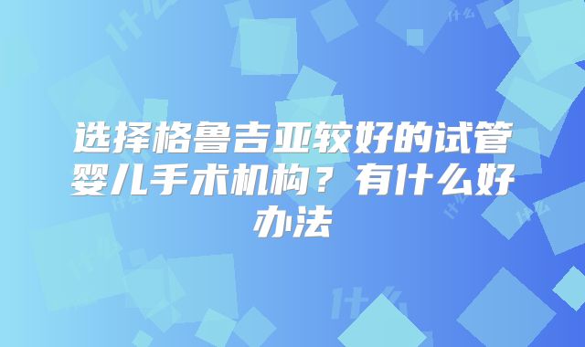 选择格鲁吉亚较好的试管婴儿手术机构？有什么好办法