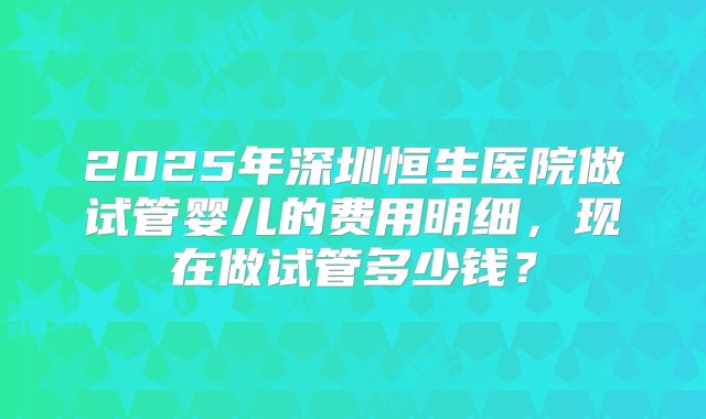 2025年深圳恒生医院做试管婴儿的费用明细,现在做试管多少钱?