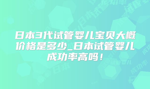 日本3代试管婴儿宝贝大概价格是多少_日本试管婴儿成功率高吗！