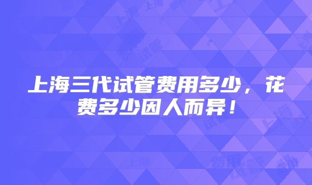 上海三代试管费用多少，花费多少因人而异！