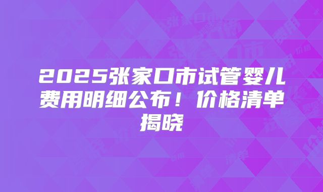 2025张家口市试管婴儿费用明细公布!价格清单揭晓