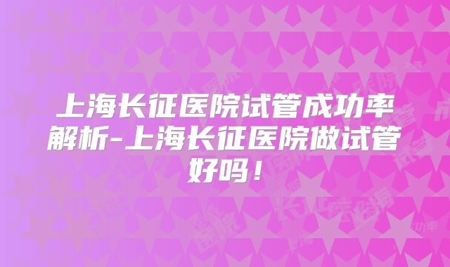 上海长征医院试管成功率解析-上海长征医院做试管好吗！