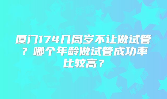 厦门174几周岁不让做试管?哪个年龄做试管成功率比较高?