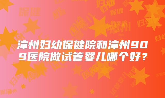 漳州妇幼保健院和漳州909医院做试管婴儿哪个好？