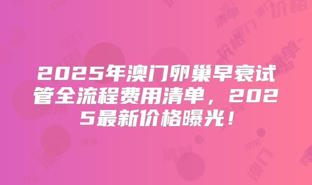 2025年澳门卵巢早衰试管全流程费用清单，2025最新价格曝光！
