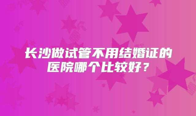 长沙做试管不用结婚证的医院哪个比较好？