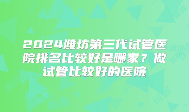 2024潍坊第三代试管医院排名比较好是哪家？做试管比较好的医院