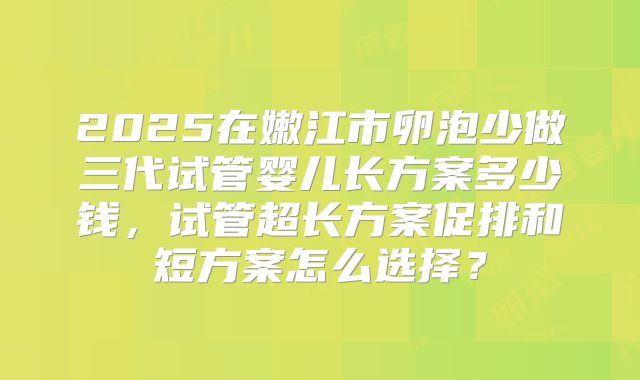 2025在嫩江市卵泡少做三代试管婴儿长方案多少钱,试管超长方案促排和短方案怎么选择?