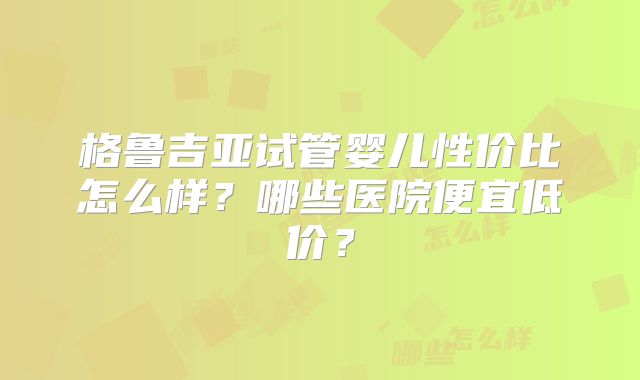 格鲁吉亚试管婴儿性价比怎么样？哪些医院便宜低价？