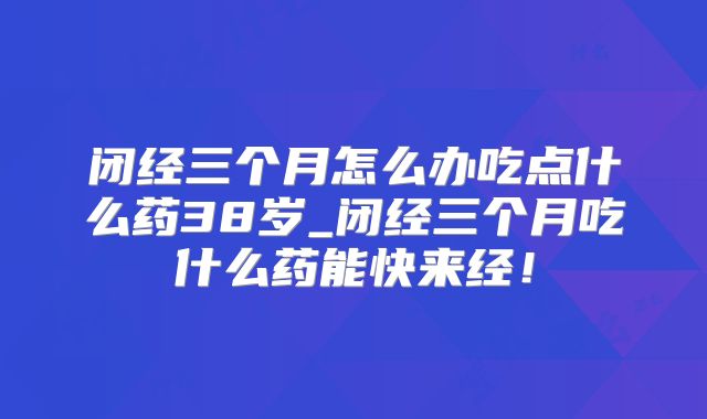 闭经三个月怎么办吃点什么药38岁_闭经三个月吃什么药能快来经!