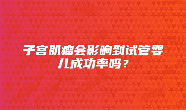 子宫肌瘤会影响到试管婴儿成功率吗？
