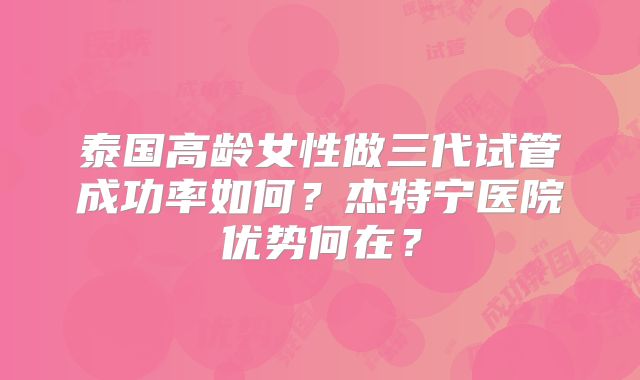 泰国高龄女性做三代试管成功率如何？杰特宁医院优势何在？