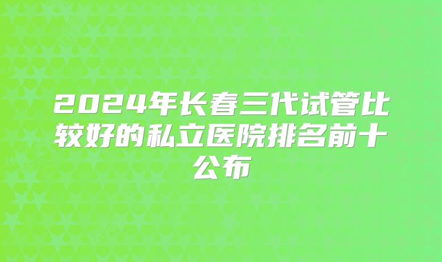 2024年长春三代试管比较好的私立医院排名前十公布