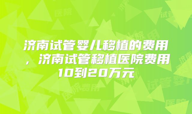 济南试管婴儿移植的费用,济南试管移植医院费用10到20万元