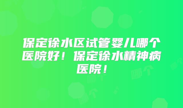 保定徐水区试管婴儿哪个医院好!保定徐水精神病医院!