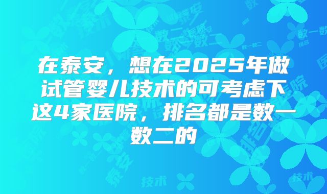 在泰安,想在2025年做试管婴儿技术的可考虑下这4家医院,排名都是数一数二的