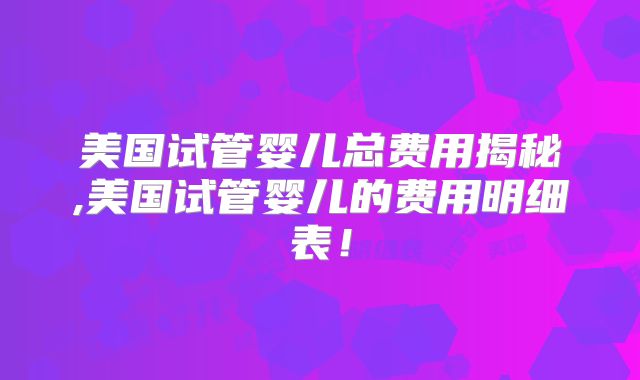美国试管婴儿总费用揭秘,美国试管婴儿的费用明细表！