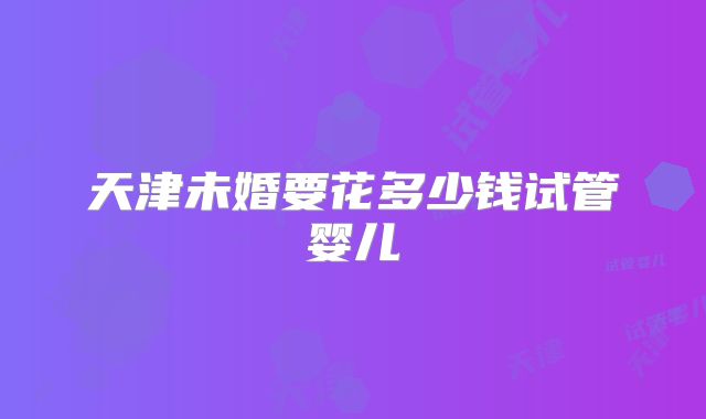 天津未婚要花多少钱试管婴儿