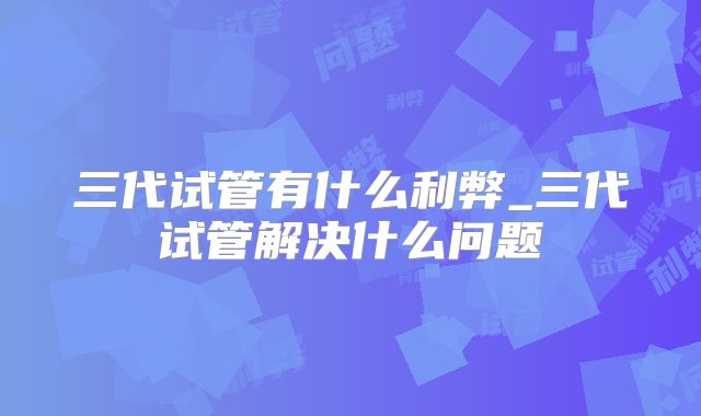 三代试管有什么利弊_三代试管解决什么问题